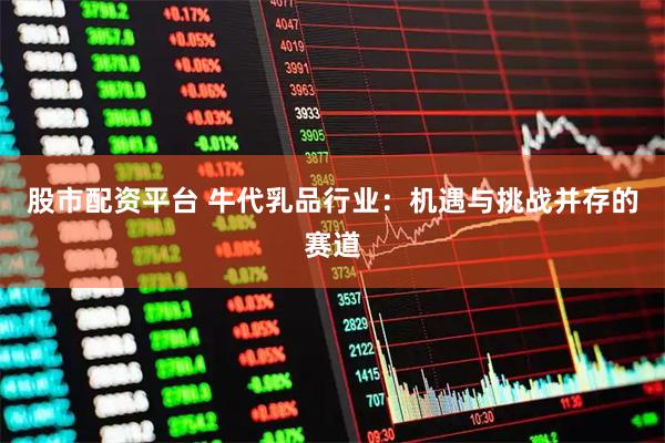 股市配资平台 牛代乳品行业：机遇与挑战并存的赛道