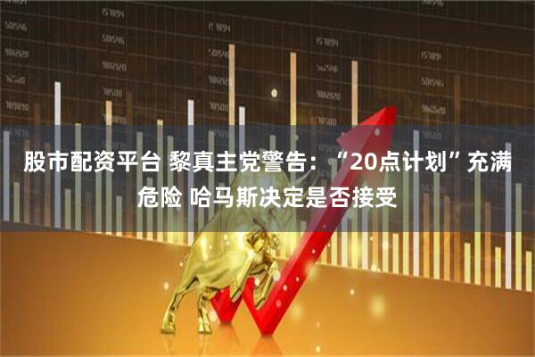 股市配资平台 黎真主党警告：“20点计划”充满危险 哈马斯决定是否接受