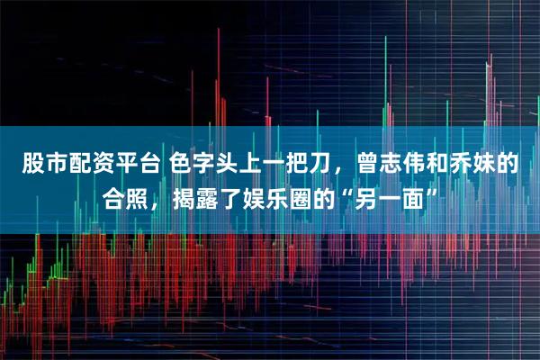 股市配资平台 色字头上一把刀，曾志伟和乔妹的合照，揭露了娱乐圈的“另一面”