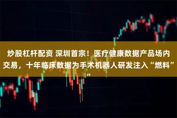 炒股杠杆配资 深圳首宗！医疗健康数据产品场内交易，十年临床数据为手术机器人研发注入“燃料”