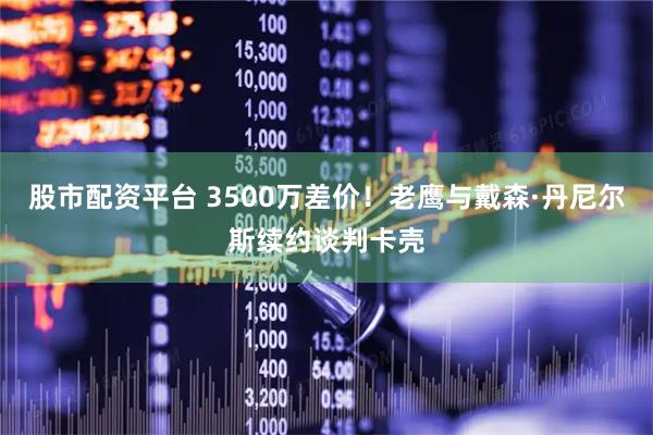 股市配资平台 3500万差价！老鹰与戴森·丹尼尔斯续约谈判卡壳