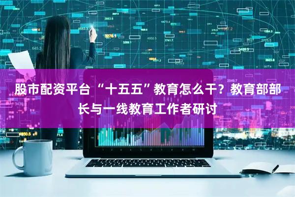 股市配资平台 “十五五”教育怎么干？教育部部长与一线教育工作者研讨