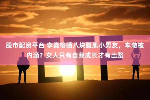 股市配资平台 李嘉格晒八块腹肌小男友，车澈被内涵？女人只有自我成长才有出路