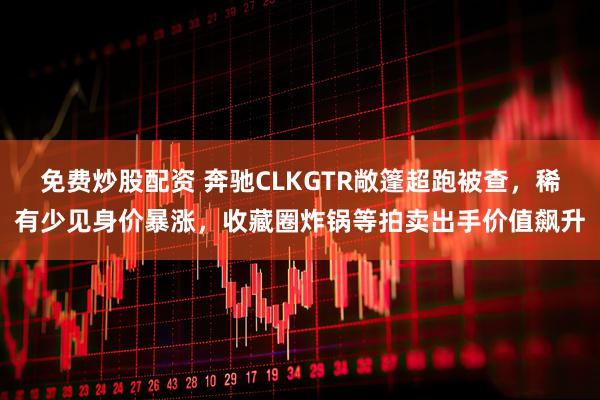 免费炒股配资 奔驰CLKGTR敞篷超跑被查，稀有少见身价暴涨，收藏圈炸锅等拍卖出手价值飙升