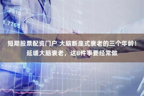 短期股票配资门户 大脑断崖式衰老的三个年龄！延缓大脑衰老，这8件事要经常做