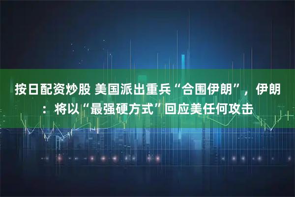 按日配资炒股 美国派出重兵“合围伊朗”，伊朗：将以“最强硬方式”回应美任何攻击