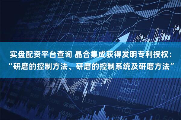 实盘配资平台查询 晶合集成获得发明专利授权:“研磨的控制方法、研磨的控制系统及研磨方法”