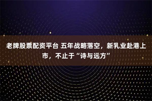 老牌股票配资平台 五年战略落空，新乳业赴港上市，不止于“诗与远方”