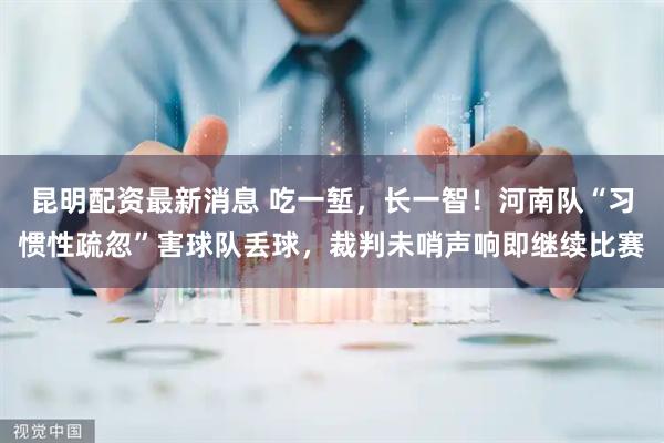 昆明配资最新消息 吃一堑，长一智！河南队“习惯性疏忽”害球队丢球，裁判未哨声响即继续比赛