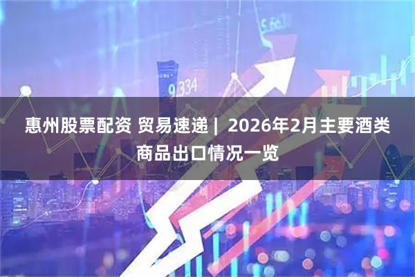 惠州股票配资 贸易速递 | 2026年2月主要酒类商品出口情况一览