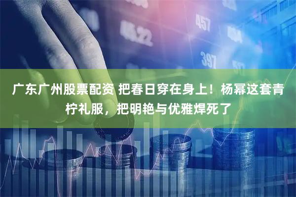 广东广州股票配资 把春日穿在身上！杨幂这套青柠礼服，把明艳与优雅焊死了