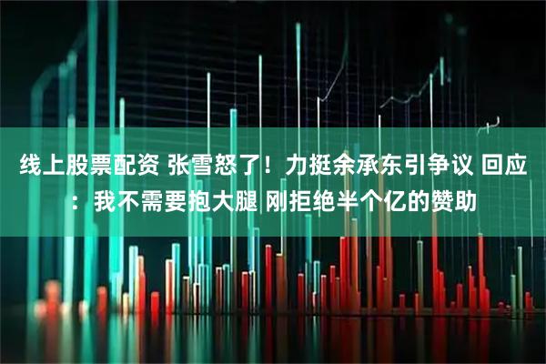 线上股票配资 张雪怒了！力挺余承东引争议 回应：我不需要抱大腿 刚拒绝半个亿的赞助