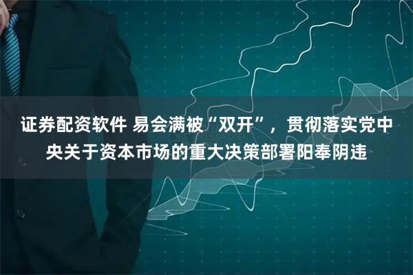 证券配资软件 易会满被“双开”，贯彻落实党中央关于资本市场的重大决策部署阳奉阴违