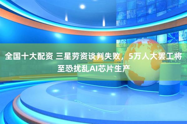 全国十大配资 三星劳资谈判失败，5万人大罢工将至恐扰乱AI芯片生产