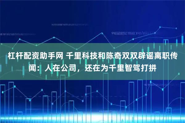 杠杆配资助手网 千里科技和陈奇双双辟谣离职传闻：人在公司，还在为千里智驾打拼