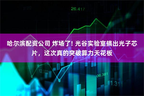 哈尔滨配资公司 炸场了! 光谷实验室搞出光子芯片，这次真的突破算力天花板