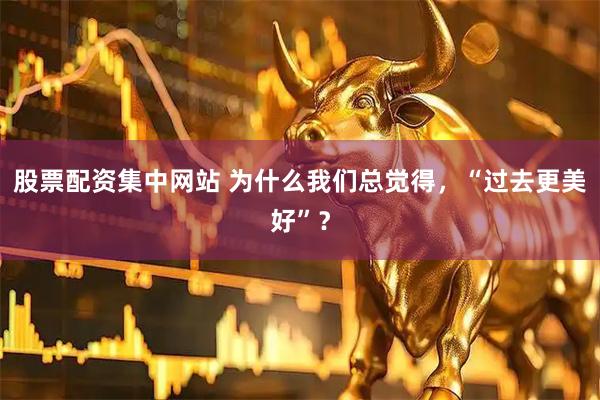 股票配资集中网站 为什么我们总觉得，“过去更美好”？