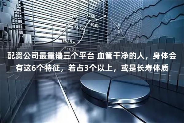 配资公司最靠谱三个平台 血管干净的人，身体会有这6个特征，若占3个以上，或是长寿体质