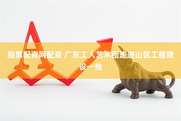 股票配资网配资 广东工人艺术团走进山区工程建设一线