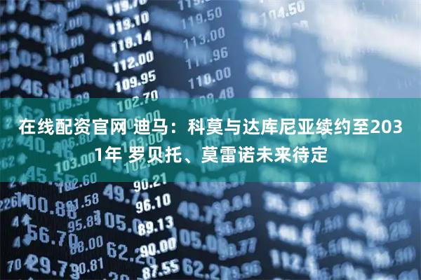 在线配资官网 迪马：科莫与达库尼亚续约至2031年 罗贝托、莫雷诺未来待定