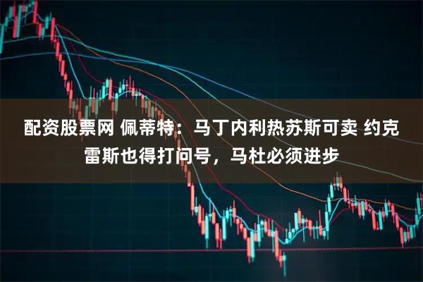 配资股票网 佩蒂特：马丁内利热苏斯可卖 约克雷斯也得打问号，马杜必须进步