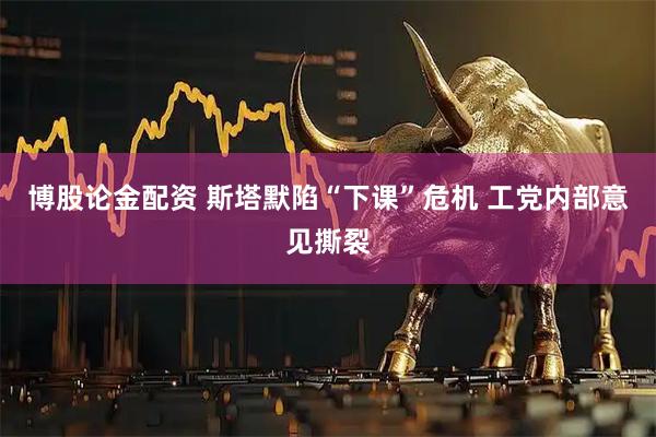 博股论金配资 斯塔默陷“下课”危机 工党内部意见撕裂