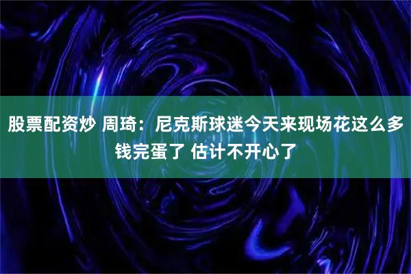 股票配资炒 周琦：尼克斯球迷今天来现场花这么多钱完蛋了 估计不开心了